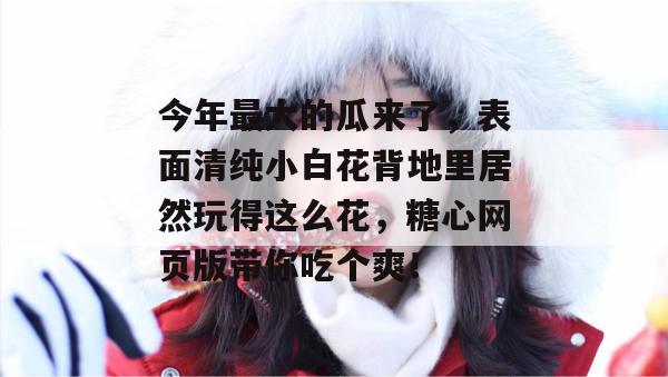 今年最大的瓜来了，表面清纯小白花背地里居然玩得这么花，糖心网页版带你吃个爽！
