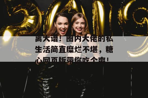 离大谱!圈内大佬的私生活简直糜烂不堪,糖心网页版带你吃个爽!
