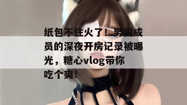 纸包不住火了!男团成员的深夜开房记录被曝光,糖心vlog带你吃个爽!
