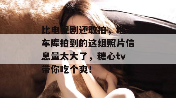 比电视剧还敢拍,地下车库拍到的这组照片信息量太大了,糖心tv带你吃个爽!