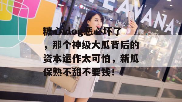 糖心vlog恶心坏了,那个神级大瓜背后的资本运作太可怕,新瓜保熟不甜不要钱!