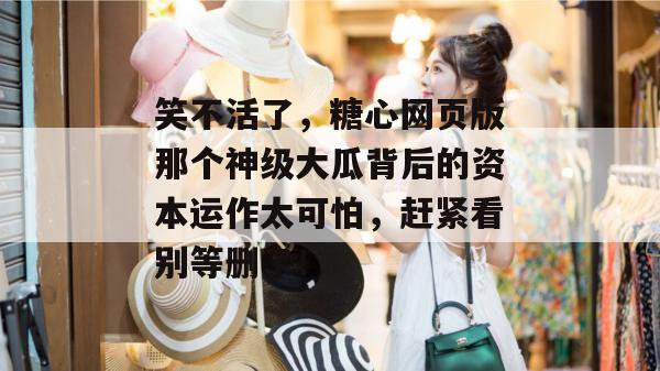 笑不活了，糖心网页版那个神级大瓜背后的资本运作太可怕，赶紧看别等删了！